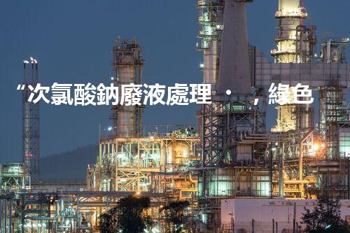 “次氯酸鈉廢液處理，綠色環(huán)保新篇章！”